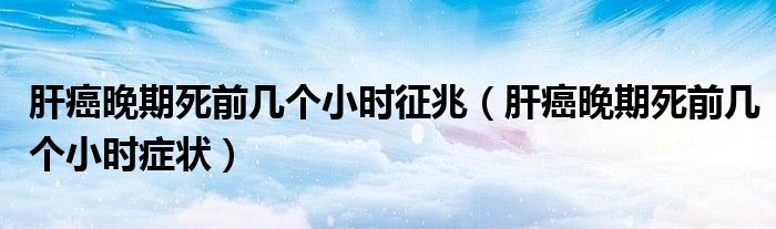 肝癌晚期死前幾個(gè)小時(shí)征兆（肝癌晚期死前幾個(gè)小時(shí)癥狀）