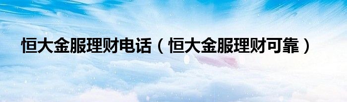 恒大金服理財電話（恒大金服理財可靠）