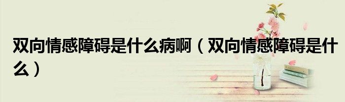 雙向情感障礙是什么病啊（雙向情感障礙是什么）