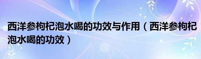 西洋參枸杞泡水喝的功效與作用（西洋參枸杞泡水喝的功效）