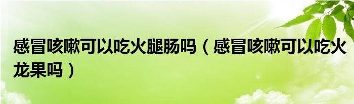 感冒咳嗽可以吃火腿腸嗎(感冒咳嗽可以吃火龍果嗎)
