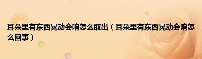 耳朵里有東西晃動(dòng)會(huì)響怎么取出（耳朵里有東西晃動(dòng)會(huì)響怎么回事）