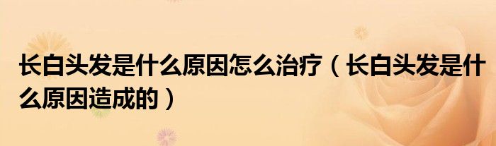 長(zhǎng)白頭發(fā)是什么原因怎么治療(長(zhǎng)白頭發(fā)是什么原因造成的)