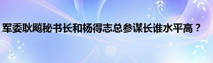軍委耿飚秘書(shū)長(zhǎng)和楊得志總參謀長(zhǎng)誰(shuí)水平高？