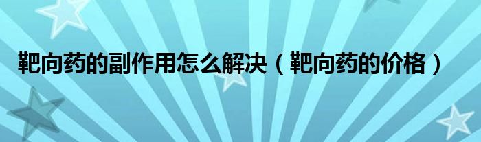 靶向藥的副作用怎么解決(靶向藥的價格)