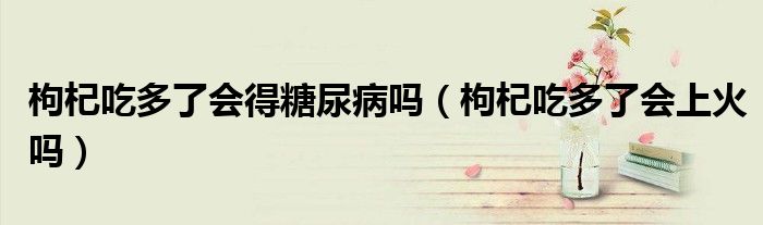 枸杞吃多了會得糖尿病嗎（枸杞吃多了會上火嗎）