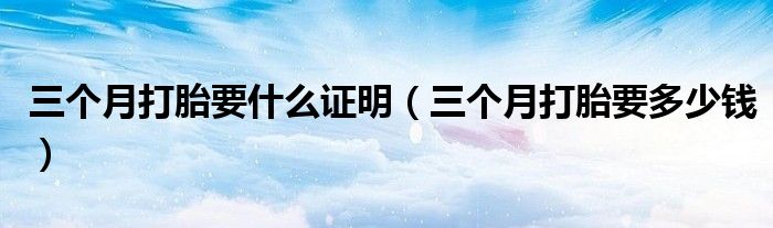 三個(gè)月打胎要什么證明（三個(gè)月打胎要多少錢）