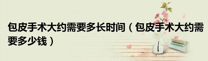 包皮手術(shù)大約需要多長(zhǎng)時(shí)間（包皮手術(shù)大約需要多少錢(qián)）
