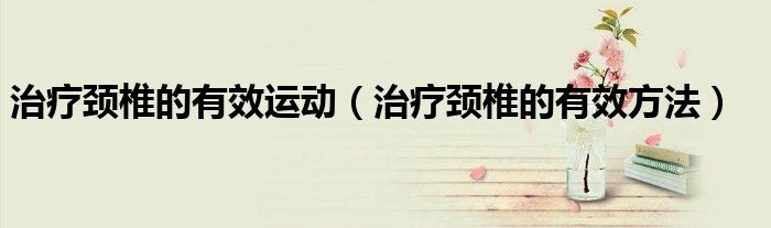 治療頸椎的有效運(yùn)動（治療頸椎的有效方法）