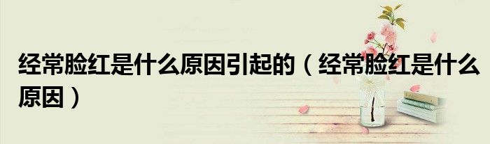 經(jīng)常臉紅是什么原因引起的（經(jīng)常臉紅是什么原因）
