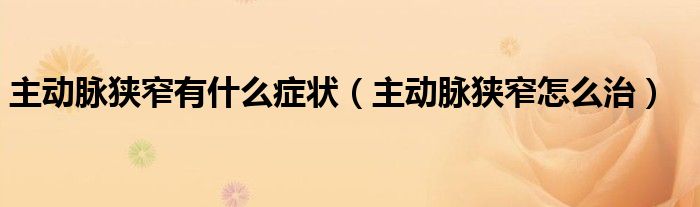 主動脈狹窄有什么癥狀（主動脈狹窄怎么治）