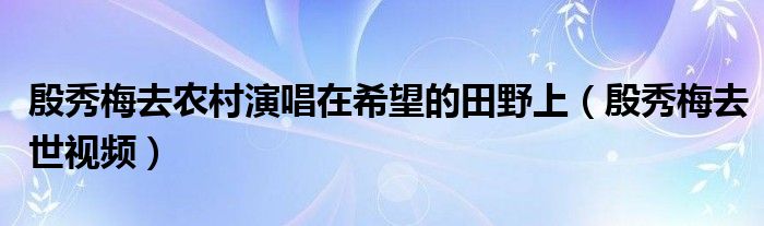 殷秀梅去農(nóng)村演唱在希望的田野上（殷秀梅去世視頻）