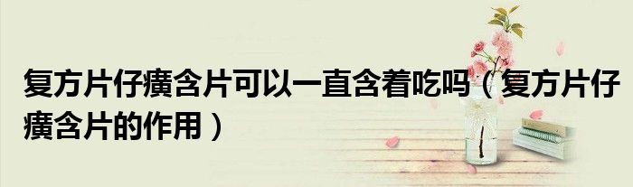 復方片仔癀含片可以一直含著吃嗎（復方片仔癀含片的作用）