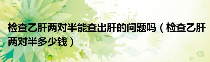 檢查乙肝兩對半能查出肝的問題嗎（檢查乙肝兩對半多少錢）