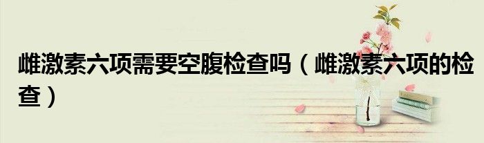 雌激素六項(xiàng)需要空腹檢查嗎（雌激素六項(xiàng)的檢查）