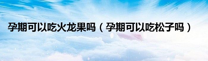 孕期可以吃火龍果嗎（孕期可以吃松子嗎）