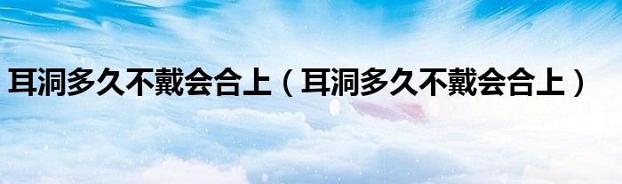 耳洞多久不戴會合上（耳洞多久不戴會合上）