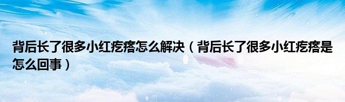 背后長了很多小紅疙瘩怎么解決(背后長了很多小紅疙瘩是怎么回事)