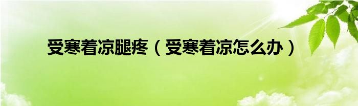 受寒著涼腿疼（受寒著涼怎么辦）