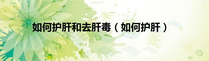 如何護肝和去肝毒（如何護肝）