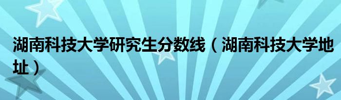 湖南科技大學研究生分數(shù)線（湖南科技大學地址）