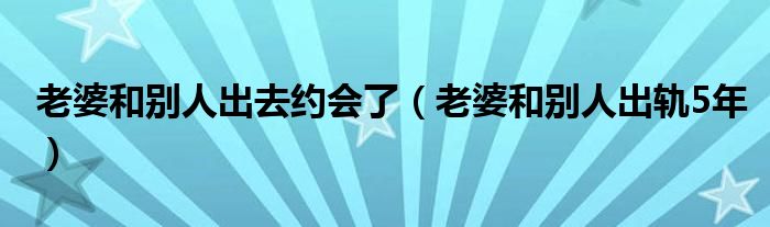 老婆和別人出去約會了(老婆和別人出軌5年)