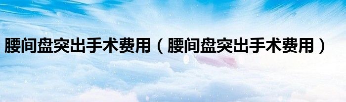 腰間盤突出手術(shù)費(fèi)用（腰間盤突出手術(shù)費(fèi)用）