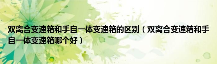 雙離合變速箱和手自一體變速箱的區(qū)別（雙離合變速箱和手自一體變速箱哪個好）