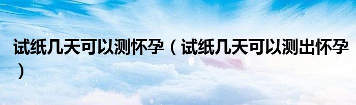 試紙幾天可以測懷孕(試紙幾天可以測出懷孕)