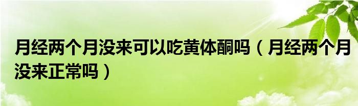 月經兩個月沒來可以吃黃體酮嗎（月經兩個月沒來正常嗎）