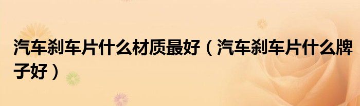 汽車剎車片什么材質(zhì)最好（汽車剎車片什么牌子好）