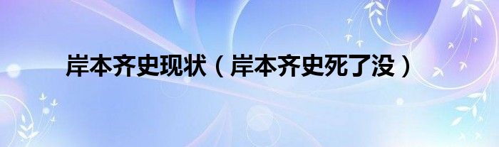 岸本齊史現(xiàn)狀（岸本齊史死了沒）
