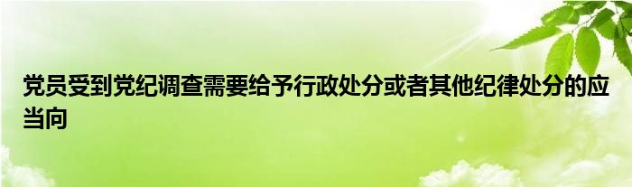 黨員受到黨紀(jì)調(diào)查需要給予行政處分或者其他紀(jì)律處分的應(yīng)當(dāng)向