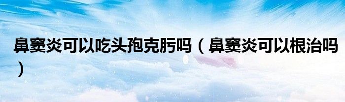 鼻竇炎可以吃頭孢克肟嗎（鼻竇炎可以根治嗎）