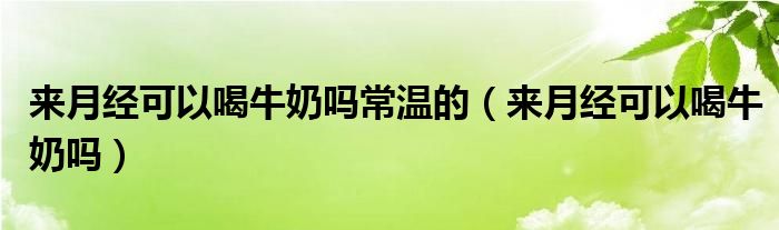 來月經(jīng)可以喝牛奶嗎常溫的（來月經(jīng)可以喝牛奶嗎）