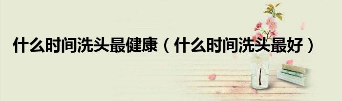什么時間洗頭最健康（什么時間洗頭最好）