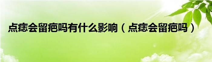 點痣會留疤嗎有什么影響(點痣會留疤嗎)