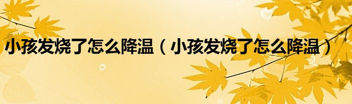 小孩發(fā)燒了怎么降溫（小孩發(fā)燒了怎么降溫）