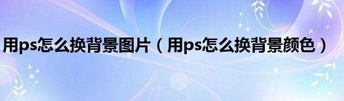 用ps怎么換背景圖片（用ps怎么換背景顏色）