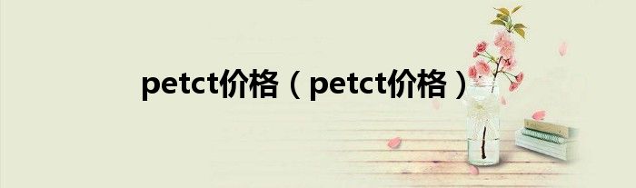 petct價(jià)格（petct價(jià)格）