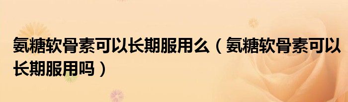 氨糖軟骨素可以長(zhǎng)期服用么（氨糖軟骨素可以長(zhǎng)期服用嗎）