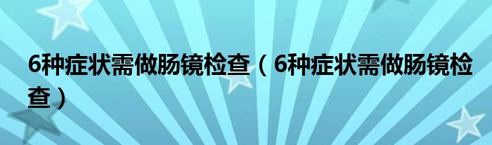 6種癥狀需做腸鏡檢查（6種癥狀需做腸鏡檢查）