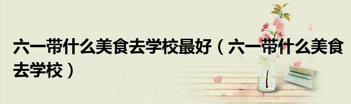 六一帶什么美食去學(xué)校最好（六一帶什么美食去學(xué)校）