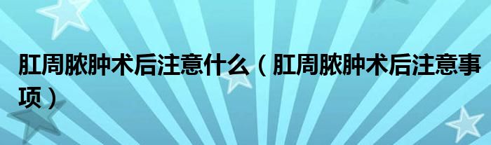 肛周膿腫術(shù)后注意什么（肛周膿腫術(shù)后注意事項(xiàng)）