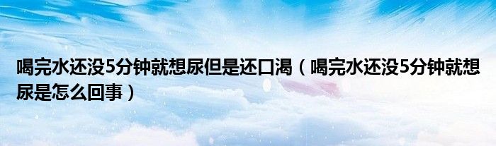 喝完水還沒5分鐘就想尿但是還口渴（喝完水還沒5分鐘就想尿是怎么回事）