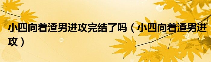 小四向著渣男進攻完結(jié)了嗎（小四向著渣男進攻）