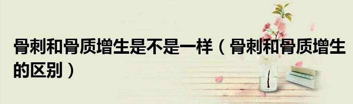骨刺和骨質(zhì)增生是不是一樣(骨刺和骨質(zhì)增生的區(qū)別)