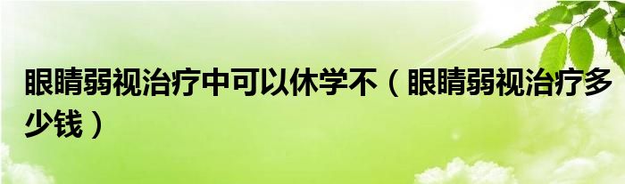 眼睛弱視治療中可以休學(xué)不（眼睛弱視治療多少錢）