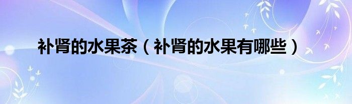 補(bǔ)腎的水果茶（補(bǔ)腎的水果有哪些）