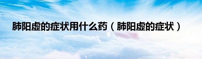 肺陽(yáng)虛的癥狀用什么藥（肺陽(yáng)虛的癥狀）